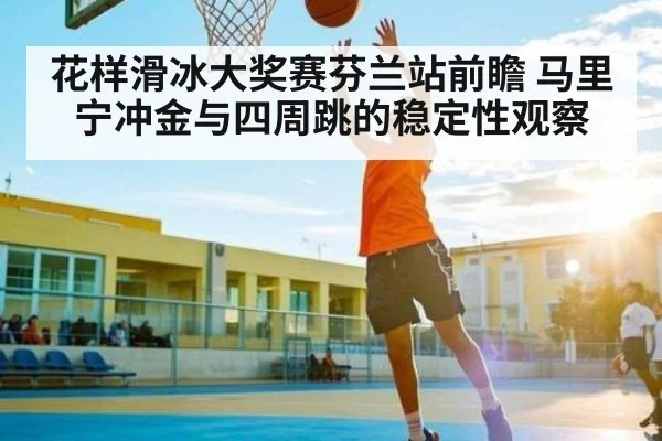 花样滑冰大奖赛芬兰站前瞻 马里宁冲金与四周跳的稳定性观察