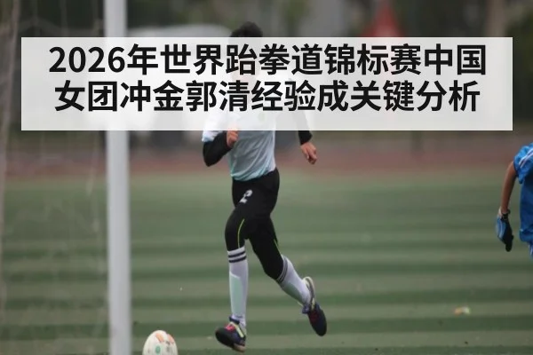 2026年世界跆拳道锦标赛中国女团冲金郭清经验成关键分析